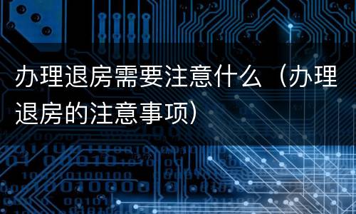 办理退房需要注意什么（办理退房的注意事项）