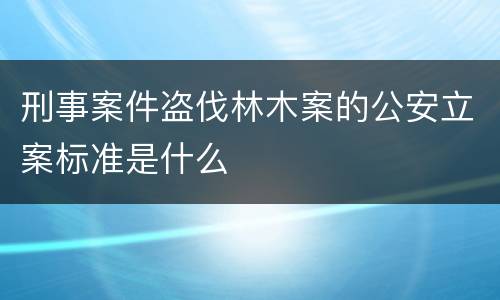 刑事案件盗伐林木案的公安立案标准是什么