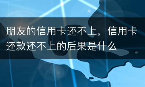 朋友的信用卡还不上，信用卡还款还不上的后果是什么