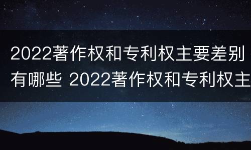 2022著作权和专利权主要差别有哪些 2022著作权和专利权主要差别有哪些方面