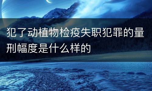 犯了动植物检疫失职犯罪的量刑幅度是什么样的