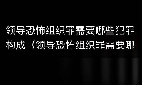 领导恐怖组织罪需要哪些犯罪构成（领导恐怖组织罪需要哪些犯罪构成要件）