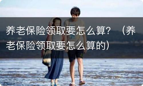 养老保险领取要怎么算？（养老保险领取要怎么算的）