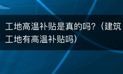 工地高温补贴是真的吗?（建筑工地有高温补贴吗）