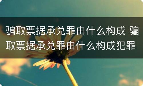 骗取票据承兑罪由什么构成 骗取票据承兑罪由什么构成犯罪