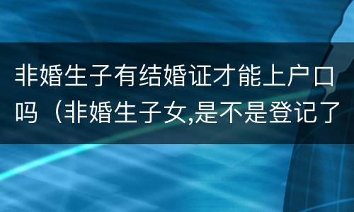 非婚生子有结婚证才能上户口吗（非婚生子女,是不是登记了就可以上户口了）
