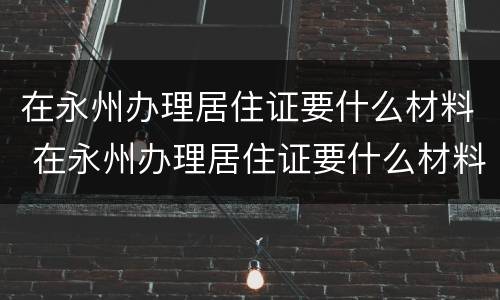 在永州办理居住证要什么材料 在永州办理居住证要什么材料和手续