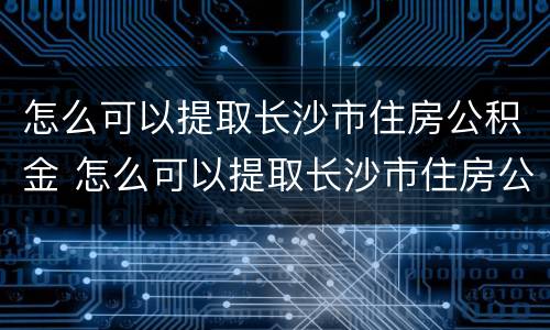 怎么可以提取长沙市住房公积金 怎么可以提取长沙市住房公积金里的钱