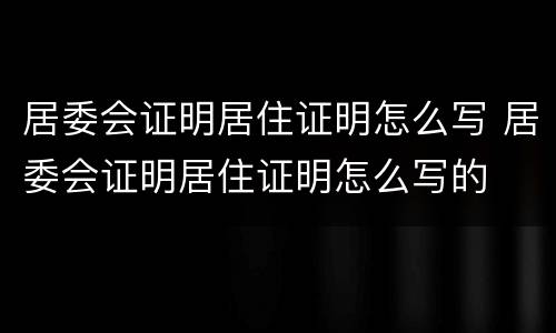 居委会证明居住证明怎么写 居委会证明居住证明怎么写的