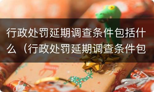 行政处罚延期调查条件包括什么（行政处罚延期调查条件包括什么和什么）
