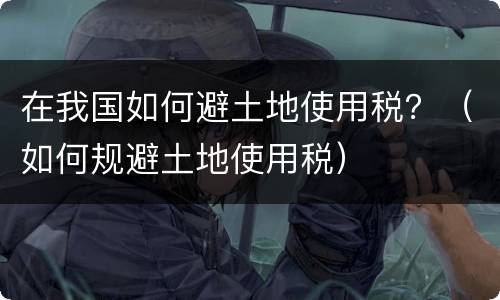 在我国如何避土地使用税？（如何规避土地使用税）