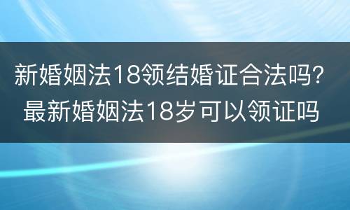 新婚姻法18领结婚证合法吗？ 最新婚姻法18岁可以领证吗
