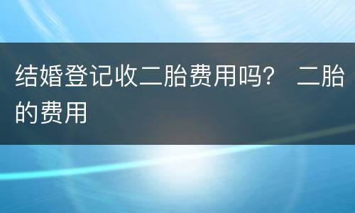 结婚登记收二胎费用吗？ 二胎的费用