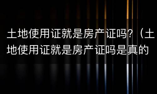 土地使用证就是房产证吗?（土地使用证就是房产证吗是真的吗）