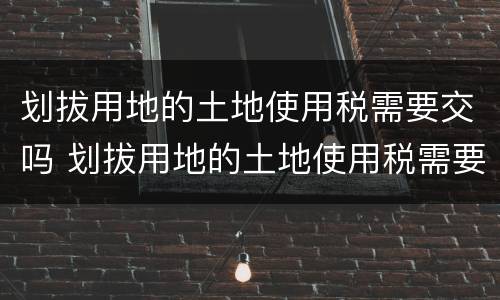 划拔用地的土地使用税需要交吗 划拔用地的土地使用税需要交吗现在