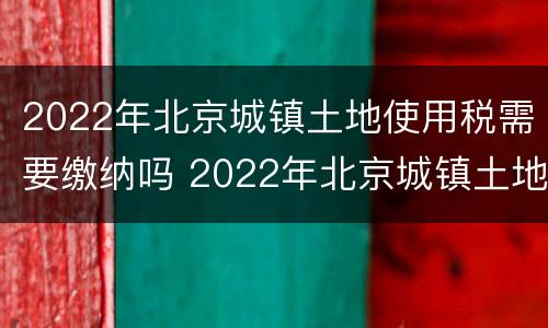 2022年北京城镇土地使用税需要缴纳吗 2022年北京城镇土地使用税需要缴纳吗