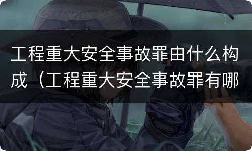 工程重大安全事故罪由什么构成（工程重大安全事故罪有哪些）