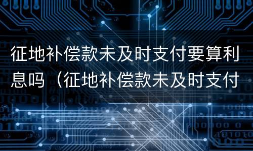 征地补偿款未及时支付要算利息吗（征地补偿款未及时支付要算利息吗为什么）