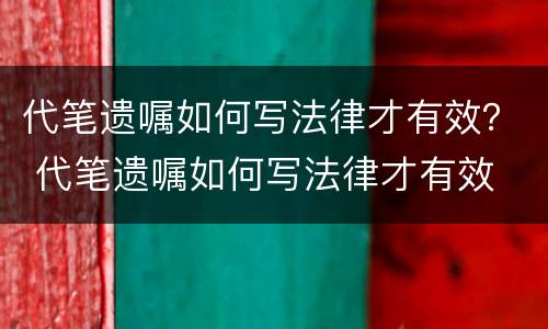 代笔遗嘱如何写法律才有效？ 代笔遗嘱如何写法律才有效