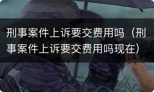 刑事案件上诉要交费用吗（刑事案件上诉要交费用吗现在）