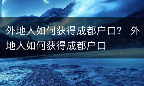 外地人如何获得成都户口？ 外地人如何获得成都户口