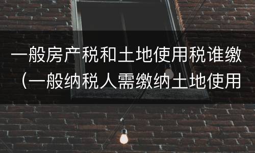 一般房产税和土地使用税谁缴（一般纳税人需缴纳土地使用税和房产税么）