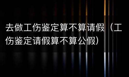 去做工伤鉴定算不算请假（工伤鉴定请假算不算公假）