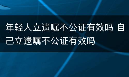 年轻人立遗嘱不公证有效吗 自己立遗嘱不公证有效吗