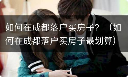 如何在成都落户买房子？（如何在成都落户买房子最划算）