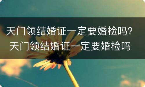 天门领结婚证一定要婚检吗？ 天门领结婚证一定要婚检吗