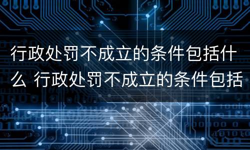 行政处罚不成立的条件包括什么 行政处罚不成立的条件包括什么内容