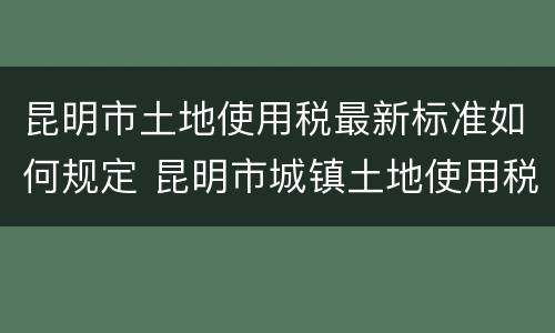 昆明市土地使用税最新标准如何规定 昆明市城镇土地使用税实施细则