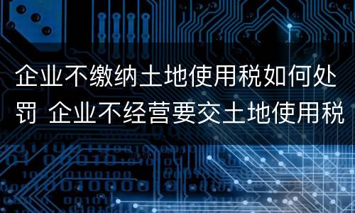 企业不缴纳土地使用税如何处罚 企业不经营要交土地使用税吗