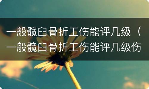 一般髋臼骨折工伤能评几级（一般髋臼骨折工伤能评几级伤残）