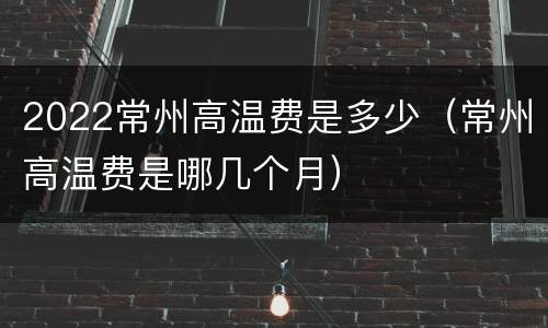 2022常州高温费是多少（常州高温费是哪几个月）