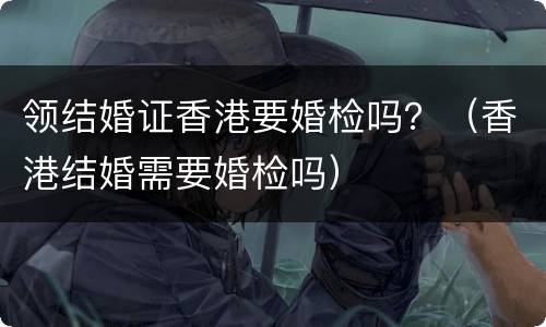 领结婚证香港要婚检吗？（香港结婚需要婚检吗）