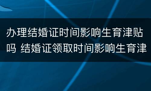 办理结婚证时间影响生育津贴吗 结婚证领取时间影响生育津贴吗
