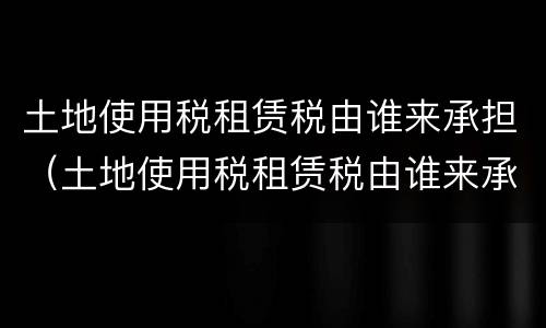 土地使用税租赁税由谁来承担（土地使用税租赁税由谁来承担的）