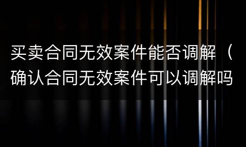 买卖合同无效案件能否调解（确认合同无效案件可以调解吗）