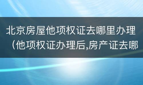 北京房屋他项权证去哪里办理（他项权证办理后,房产证去哪里了）
