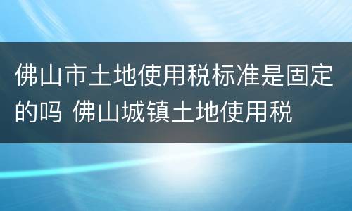 佛山市土地使用税标准是固定的吗 佛山城镇土地使用税