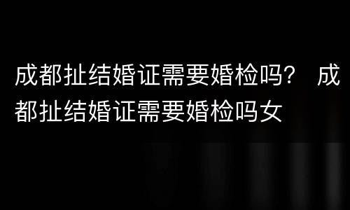 成都扯结婚证需要婚检吗？ 成都扯结婚证需要婚检吗女