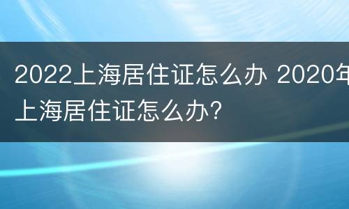 2022上海居住证怎么办 2020年上海居住证怎么办?