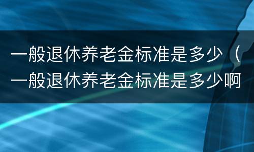 一般退休养老金标准是多少（一般退休养老金标准是多少啊）