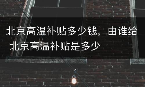 北京高温补贴多少钱，由谁给 北京高温补贴是多少
