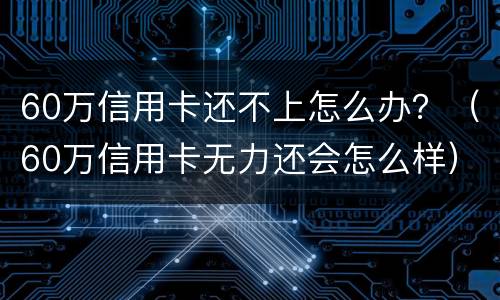 60万信用卡还不上怎么办？（60万信用卡无力还会怎么样）
