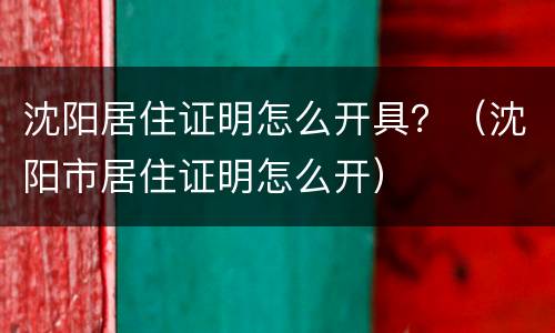 沈阳居住证明怎么开具？（沈阳市居住证明怎么开）