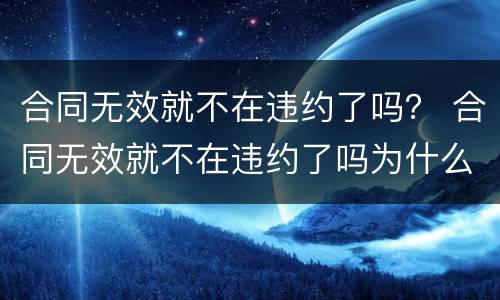 合同无效就不在违约了吗？ 合同无效就不在违约了吗为什么