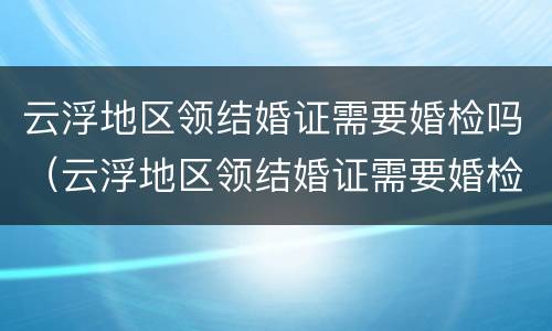 云浮地区领结婚证需要婚检吗（云浮地区领结婚证需要婚检吗现在）