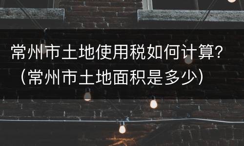 常州市土地使用税如何计算？（常州市土地面积是多少）
